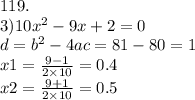 119. \\ 3)10 {x}^{2} - 9x + 2 = 0 \\ d = {b}^{2} - 4ac = 81 - 80 = 1 \\ x1 = \frac{9 - 1}{2 \times 10} = 0.4 \\ x2 = \frac{9 + 1}{2 \times 10} = 0.5