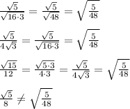 \frac{\sqrt5}{\sqrt{16\cdot 3}}=\frac{\sqrt{5}}{\sqrt{48}}=\sqrt{\frac{5}{48}}\\\\\frac{\sqrt5}{4\sqrt3}=\frac{\sqrt5}{\sqrt{16\cdot 3}}=\sqrt{\frac{5}{48}}\\\\\frac{\sqrt{15}}{12}=\frac{\sqrt{5\cdot 3}}{4\cdot 3}=\frac{\sqrt5}{4\sqrt3}=\sqrt{\frac{5}{48}}\\\\\frac{\sqrt5}{8}\ne \sqrt{\frac{5}{48}}