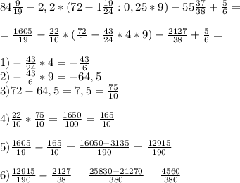 84\frac{9}{19} -2,2*(72-1\frac{19}{24} :0,25*9)-55\frac{37}{38} +\frac{5}{6 }=\\\\=\frac{1605}{19} -\frac{22}{10} *(\frac{72}{1} -\frac{43}{24} *4*9)-\frac{2127}{38} +\frac{5}{6} = \\\\1)-\frac{43}{24} *4=-\frac{43}{6} \\2)-\frac{43}{6}*9=-64,5\\3) 72-64,5=7,5=\frac{75}{10}\\\\4)\frac{22}{10} *\frac{75}{10}=\frac{1650}{100} =\frac{165}{10} \\\\5)\frac{1605}{19} -\frac{165}{10}=\frac{16050-3135}{190} =\frac{12915}{190} \\\\6)\frac{12915}{190}-\frac{2127}{38} =\frac{25830-21270}{380} =\frac{4560}{380}