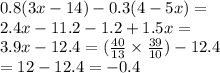 0.8(3x - 14) - 0.3(4 - 5x) = \\ 2.4x - 11.2 - 1.2 + 1.5x = \\ 3.9x - 12.4 = ( \frac{40}{13} \times \frac{39}{10} ) - 12.4 \\ = 12 - 12.4 = - 0.4