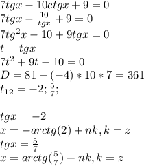 7 tg x - 10ctg x + 9 = 0\\7tgx-\frac{10}{tgx} +9=0\\7tg^{2}x-10+9tgx=0\\t=tgx\\7t^{2} +9t-10=0\\D=81-(-4)*10*7=361\\t_{12} =-2; \frac{5}{7}; \\\\ tgx=-2\\x=-arctg(2)+nk, k=z\\tgx=\frac{5}{7} \\x=arctg(\frac{5}{7} )+nk, k=z\\