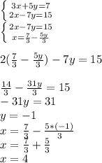 \left \{ {3x+5y=7} \atop {2x-7y=15} \right. \\\left \{ {2x-7y=15} \atop x=\frac{7}{3} -\frac{5y}{3} \right. \\\\2(\frac{7}{3} -\frac{5y}{3})-7y=15\\\\\frac{14}{3} - \frac{31y}{3} =15\\-31y=31\\y=-1\\x=\frac{7}{3} -\frac{5*(-1)}{3}\\x=\frac{7}{3} +\frac{5}{3} \\x=4