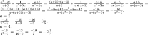 \frac{a^{2}-25 }{a+3}*\frac{1}{a^{2} +5a} -\frac{a+5}{a^{2} -3a}=\frac{(a+5)*(a-5)}{a+3}*\frac{1}{a*(a+5)} -\frac{a+5}{a^{2} -3a}= \frac{a-5}{a*(a+3)} -\frac{a+5}{a*(a-3) }=\\\frac{ (a-5)(a-3)-(a+3)(a+5)}{a*(a+3)(a-3)} =\frac{a^{2}-8a+15-a^{2} -8a-15 }{a*(a^{2} -9)} =\frac{-16a}{a*(a^{2}-9) } =-\frac{16}{a^{2} -9}.\\a=2.\\\frac{-16}{2^{2} -9} =\frac{-16}{4-9} =\frac{-16}{-5} =3\frac{1}{5} .\\a=4.\\\frac{-16}{4^{2} -9}=\frac{-16}{16-9}=\frac{-16}{7} =-2\frac{2}{7}.