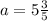 a = 5 \frac{3}{5}