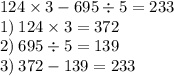 124 \times 3 - 695 \div 5 = 233 \\ 1) \: 124 \times 3 = 372 \\ 2) \: 695 \div 5 = 139 \\ 3) \: 372 - 139 = 233