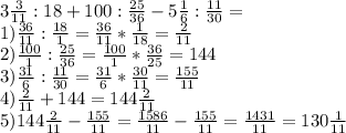 3\frac{3}{11}:18+100:\frac{25}{36}-5\frac{1}{6}:\frac{11}{30}=\\ 1)\frac{36}{11}:\frac{18}{1}=\frac{36}{11}*\frac{1}{18} =\frac{2}{11}\\2)\frac{100}{1}:\frac{25}{36}=\frac{100}{1} *\frac{36}{25}=144\\ 3)\frac{31}{6}:\frac{11}{30} =\frac{31}{6}*\frac{30}{11}=\frac{155}{11}\\ 4)\frac{2}{11}+144 =144\frac{2}{11} \\ 5)144\frac{2}{11}- \frac{155}{11}=\frac{1586}{11}-\frac{155}{11}=\frac{1431}{11}= 130\frac{1}{11}