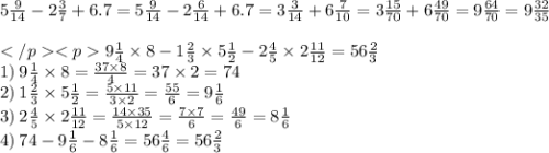 5 \frac{9}{14} - 2 \frac{3}{7} + 6.7 = 5 \frac{9}{14} - 2 \frac{6}{14} + 6.7 = 3 \frac{3}{14} + 6 \frac{7}{10} =3 \frac{15}{70} + 6 \frac{49}{70} = 9 \frac{64}{70} =9 \frac{32}{35} \\ \\ 9 \frac{1}{4} \times 8 - 1 \frac{2}{3} \times 5 \frac{1}{2} - 2 \frac{4 }{5} \times 2 \frac{11}{12} = 56 \frac{2}{3} \\ 1) \: 9 \frac{1}{4} \times 8 = \frac{37 \times 8}{4} = 37 \times 2 = 74 \\ 2) \: 1 \frac{2}{3} \times 5 \frac{1}{2} = \frac{5 \times 11}{3 \times 2} = \frac{55}{6} = 9 \frac{1}{6} \\ 3) \: 2 \frac{4}{5} \times 2 \frac{11}{12} = \frac{14 \times 35}{5 \times 12} = \frac{7 \times 7}{6} = \frac{49}{6} = 8 \frac{1}{6} \\ 4) \: 74 - 9 \frac{1}{6} - 8 \frac{1}{6} = 56 \frac{4}{6} =56 \frac{2}{3}