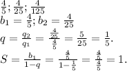 \frac{4}{5};\frac{4}{25};\frac{4}{125} \\ b_{1}=\frac{4}{5} ;b_{2} =\frac{4}{25}\\q=\frac{q_{2} }{q_{1} } =\frac{\frac{4}{25} }{\frac{4}{5} } =\frac{5}{25} =\frac{1}{5} .\\S=\frac{b_{1} }{1-q}=\frac{\frac{4}{5} }{1-\frac{1}{5} }=\frac{\frac{4}{5} }{\frac{4}{5} }=1.