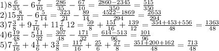 1)8 \frac{6}{35} - 6 \frac{7}{10} = \frac{286}{35} - \frac{67}{10} = \frac{2860 - 2345}{350} = \frac{515}{350} \\ 2)15 \frac{8}{21} - 6 \frac{5}{14} = \frac{323}{21} - \frac{89}{14} = \frac{4522 - 1869}{294} = \frac{2653}{294} \\ 3)7 \frac{3}{8} + 9\frac{7}{16} + 11 \frac{7}6 \frac{}{} {12} = \frac{59}{8} + \frac{151}{16} + \frac{139}{12} = \frac{354 + 453 + 556}{48} = \frac{1363}{48} \\ 4)6 \frac{19}{48} - 5 \frac{11}{32} = \frac{307}{48} - \frac{171}{32} = \frac{614 - 513}{96} = \frac{101}{96} \\ 5)7 \frac{5}{16} + 4 \frac{1}{6} + 3 \frac{3}{8} = \frac{117}{16} + \frac{25}{6} + \frac{27}{8} = \frac{351 + 200 + 162}{48} = \frac{713}{48} \\