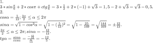 1.\\3*sin\frac{\pi }{6}+2*cos\pi +ctg\frac{\pi }{6} =3*\frac{1}{2} +2*(-1)+\sqrt{3} =1,5-2+\sqrt{3}=\sqrt{3}-0,5.\\ 2.\\cos\alpha =\frac{5}{13} ;\frac{3\pi }{2} \leq \alpha \leq 2\pi \\sin\alpha =\sqrt{1-cos^{2}\alpha } =\sqrt{1-(\frac{5}{13} )^{2} }=\sqrt{1-\frac{25}{169} }=\sqrt{\frac{144}{169} } =б\frac{12}{13}.\\\frac{3\pi }{2} \leq \alpha \leq 2\pi ;sin\alpha =-\frac{12}{13}.\\ tg\alpha =\frac{sin\alpha }{cos\alpha } =\frac{-\frac{12}{13} }{\frac{5}{13} } =-\frac{12}{5}.