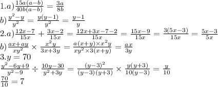 1.a) \frac{15a(a - b)}{40b(a - b) } = \frac{3a}{8b} \\ b) \frac{y ^{2} - y }{y {}^{2} } = \frac{y(y - 1)}{y {}^{2} } = \frac{y - 1}{y} \\ 2.a) \frac{12x - 7}{15x} + \frac{3x - 2}{15x} = \frac{12x + 3x - 7 - 2}{15x} = \frac{15x - 9}{15x} = \frac{3(5x - 3)}{15x} = \frac{5x - 3}{5x} \\ b) \frac{ax + ay}{xy {}^{2} } \times \frac{x {}^{2} y}{3x + 3y} = \frac{a(x + y) \times x {}^{2} y}{xy {}^{2} \times 3(x + y) } = \frac{ax}{3y} \\ 3.y = 70 \\ \frac{y {}^{2} - 6y + 9 }{y {}^{2} - 9 } \div \frac{10y - 30}{y {}^{2} + 3y } = \frac{(y - 3) {}^{2} }{(y - 3)(y + 3)} \times \frac{y(y + 3)}{10(y - 3)} = \frac{y}{10} \\ \frac{70}{10} = 7