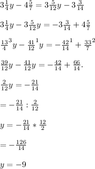 3\frac{1}{4} y-4\frac{5}{7} =3\frac{5}{12} y-3\frac{3}{14} \\\\3\frac{1}{4} y-3\frac{5}{12} y=-3\frac{3}{14} +4\frac{5}{7} \\\\\frac{13}{4} ^{3}y -\frac{41}{12}^{1} y= - \frac{42}{14}^{1} +\frac{33}{7}^{2} \\\\\frac{39}{12} y-\frac{41}{12}y=-\frac{42}{14} +\frac{66}{14}.\\\\\frac{2}{12} y=-\frac{21}{14} \\\\\y=-\frac{21}{14} :\frac{2}{12} \\\\y=- \frac{21}{14} *\frac{12}{2} \\\\\y=-\frac{126}{14} \\\\y=-9