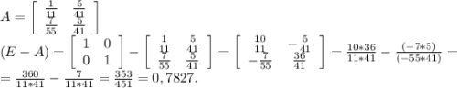 A=\left[\begin{array}{ccc}\frac{1}{11} &\frac{5}{41} \\\frac{7}{55} &\frac{5}{41} \\\end{array}\right] \\ (E-A)=\left[\begin{array}{ccc}1&0\\0&1\end{array}\right]-\left[\begin{array}{ccc}\frac{1}{11} &\frac{5}{41} \\\frac{7}{55} &\frac{5}{41} \\\end{array}\right] =\left[\begin{array}{ccc}\frac{10}{11} &-\frac{5}{41} \\-\frac{7}{55} &\frac{36}{41} \\\end{array}\right] =\frac{10*36}{11*41} -\frac{(-7*5)}{(-55*41)}=\\=\frac{360}{11*41}-\frac{7}{11*41}=\frac{353}{451}=0,7827.\\