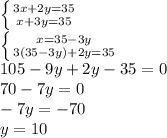 \left \{ {{3x + 2y = 35} \atop {x + 3y = 35}} \right.\\ \left \{ {{x=35-3y} \atop {3(35-3y)+2y=35}} \right.\\ 105-9y+2y-35=0\\70-7y=0\\-7y=-70\\y=10\\