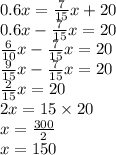 0.6x = \frac{7}{15}x + 20 \\ 0.6x - \frac{7}{15} x = 20 \\ \frac{6}{10}x - \frac{7}{15}x = 20 \\ \frac{9}{15}x - \frac{7}{15}x = 20 \\ \frac{2}{15}x = 20 \\ 2x = 15 \times 20 \\ x = \frac{300}{2} \\ x = 150