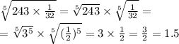 \sqrt[5]{243 \times \frac{1}{32} } = \sqrt[5]{243} \times \sqrt[5]{ \frac{1}{32} } = \\ = \sqrt[5]{ {3}^{5} } \times \sqrt[5]{( \frac{1}{2} ) ^{5} } = 3 \times \frac{1}{2} = \frac{3}{2} = 1.5