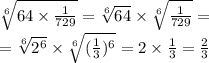 \sqrt[6]{64 \times \frac{1}{729} } = \sqrt[6]{64} \times \sqrt[6]{ \frac{1}{729} } = \\ = \sqrt[6]{ {2}^{6} } \times \sqrt[6]{( \frac{1}{3} )^{6} } = 2 \times \frac{1}{3} = \frac{2}{3}