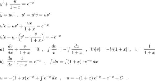 y'+\dfrac{y}{1+x}=e^{-x}\\\\y=uv\ \ ,\ \ y'=u'v =uv'\\\\u'v+uv'+\dfrac{uv}{1+x}=e^{-x}\\\\u'v+u\cdot \Big(v'+\dfrac{v}{1+x}\Big)=-e^{-x}\\\\a)\ \ \dfrac{dv}{dx}+\dfrac{v}{1+x}=0\ \ ,\ \ \int \dfrac{dv}{v}=-\int \dfrac{dx}{1+x}\ \ ,\ \ ln|v|=-ln|1+x|\ \ ,\ \ v=\dfrac{1}{1+x}\\\\b)\ \ \dfrac{du}{dx}\cdot \dfrac{1}{1+x}=e^{-x}\ \ ,\ \ \int du=\int (1+x)\cdot e^{-x}\, dx\\\\\\u=-(1+x)\, e^{-x}+\int e^{-x}\, dx\ \ ,\ \ \ u=-(1+x)\, e^{-x}-e^{-x}+C\ \ ,