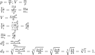 p=\frac{m}{V};V=\frac{m}{p} \\\frac{V_2}{V_1}=\frac{\frac{m_2}{p} }{\frac{m_1}{p} }=\frac{m_2}{m_1} \\V=\frac{\pi*d^3 }{6} \\ \frac{V_2}{V_1} =\frac{\frac{\pi*d_2^3 }{6} }{\frac{\pi*d_1^3 }{6} } =\frac{d_2^3}{d_1^3} \\\frac{m_2}{m_1}=\frac{d_2^3}{d_1^3} \\d_2^3=\frac{m_2*d_1^3}{m_1} \\d_2=\sqrt[3]{\frac{m_2*d_1^3}{m_1} } =\sqrt[3]{\frac{3*2^3}{24} } =\sqrt[3]{\frac{3*8}{24} } =\sqrt[3]{\frac{24}{24} }=\sqrt[3]{1} =1.