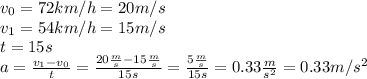 v_0=72 km/h=20 m/s\\v_1=54 km/h=15m/s\\t=15 s\\a=\frac{v_1-v_0}{t}=\frac{20\frac{m}{s}-15\frac{m}{s}}{15s}=\frac{5\frac{m}{s}}{15s}=0.33 \frac{m}{s^2}=0.33 m/s^2