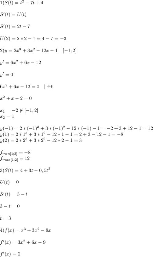 1) S(t)=t^2-7t+4\\\\S'(t)=U(t)\\\\S'(t)=2t-7\\\\U(2)=2*2-7=4-7=-3\\\\2)y=2x^3+3x^2-12x-1\ \ \ [-1;2]\\\\y'=6x^2+6x-12\\\\y'=0\\\\6x^2+6x-12=0\ \ \mid \div6\\\\x^2+x-2=0\\\\x_1=-2 \notin [-1;2]\\\ x_2=1\\\\y(-1)=2*(-1)^3+3*(-1)^2-12*(-1)-1=-2+3+12-1=12\\y(1)=2*1^3+3*1^2-12*1-1=2+3-12-1=-8\\y(2)=2*2^3+3*2^2-12*2-1=3\\\\f_{min[1;2]}=-8\\f_{max[1;2]}=12\\\\3) S(t)=4+3t-0,5t^2\\\\U(t)=0\\\\S'(t)=3-t\\\\3-t=0\\\\t=3\\\\4)f(x)=x^3+3x^2-9x\\\\f'(x)=3x^2+6x-9\\\\f'(x)=0\\\\