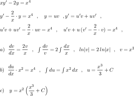 xy'-2y=x^4\\\\y'-\dfrac{2}{x}\cdot y=x^4\ \ ,\ \ \ y=uv\ \ ,y'=u'v+uv'\ \ ,\\\\u'v+uv'-\dfrac{2}{x}\cdot uv=x^4\ \ ,\ \ \ u'v+u\, (v'-\dfrac{2}{x}\cdot v)=x^4\ \ ,\\\\\\a)\ \ \dfrac{dv}{dx}=\dfrac{2v}{x}\ \ ,\ \ \int \dfrac{dv}{v}=2\int \dfrac{dx}{x}\ \ ,\ \ ln|v|=2\, ln|x|\ \ ,\ \ v=x^2\\\\\\b)\ \ \dfrac{du}{dx}\cdot x^2=x^4\ \ ,\ \ \int du=\int x^2\, dx\ \ ,\ \ u=\dfrac{x^3}{3}+C\\\\\\c)\ \ \ y=x^2\, \Big(\dfrac{x^3}{3}+C\Big)