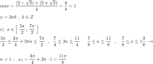 cosx=\dfrac{(2-\sqrt2)+(2+\sqrt2)}{4}=\dfrac{4}{4}=1\\\\x=2\pi k\ ,\ k\in Z\\\\c)\ \ x\in \Big[\ \dfrac{5\pi}{2}\, ;\, \dfrac{7\pi }{2}\ \Big]\\\\\dfrac{5\pi}{2}\leq \dfrac{3\pi}{4}+2\pi n\leq \dfrac{7\pi}{2}\ \ ,\ \ \dfrac{7}{4}\leq 2n\leq \dfrac{11}{4}\ \,\ \ \ \dfrac{7}{8}\leq n\leq \dfrac{11}{8}\ \ ,\ \ \ \dfrac{7}{8}\leq x\leq 1\dfrac{3}{8}\ \to \\\\\\n=1:\ \ x_1=\dfrac{3\pi}{4}+2\pi\cdot 1=\dfrac{11\pi}{8}