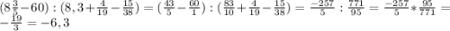 (8\frac{3}{5} - 60) : (8,3 + \frac{4}{19} - \frac{15}{38} ) = (\frac{43}{5} - \frac{60}{1}) : (\frac{83}{10} + \frac{4}{19} - \frac{15}{38}) = \frac{-257}{5} : \frac{771}{95} = \frac{-257}{5} * \frac{95}{771} = -\frac{19}{3} = -6,3