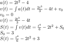 a(t)=2t^2-4\\v(t)=\int a(t)dt=\frac{2t^3}{3} -4t+v_{0} \\v_{0}=0\\v(t)=\frac{2t^3}{3} -4t\\S(t)=\int v(t)dt = \frac{t^4}{6} -2t^2+S_{0} \\S_{0} =3\\S(t)=\frac{t^4}{6} -2t^2+3