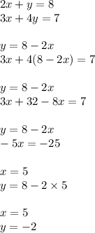 2x + y = 8 \\ 3x + 4y = 7 \\ \\ y = 8 - 2x \\ 3x + 4(8 - 2x) = 7 \\ \\ y = 8 - 2x \\ 3x + 32 - 8x = 7 \\ \\ y = 8 - 2x \\ - 5x = - 25 \\ \\ x = 5 \\ y = 8 - 2 \times 5 \\ \\ x = 5 \\ y = - 2