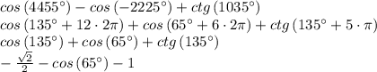 cos\left ( 4455^{\circ} \right )-cos\left ( -2225^{\circ} \right )+ctg\left ( 1035^{\circ} \right )\\cos\left ( 135^{\circ}+12\cdot 2\pi \right )+cos\left ( 65^{\circ}+6\cdot 2\pi \right )+ctg\left ( 135^{\circ}+5\cdot \pi \right )\\cos\left ( 135^{\circ} \right )+cos\left ( 65^{\circ} \right )+ctg\left ( 135^{\circ} \right )\\-\frac{\sqrt{2}}{2}-cos\left ( 65^{\circ} \right )-1