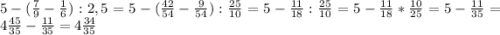 5-(\frac{7}{9}- \frac{1}{6}) :2,5=5-(\frac{42}{54}-\frac{9}{54}):\frac{25}{10}= 5-\frac{11}{18}:\frac{25}{10} =5-\frac{11}{18}*\frac{10}{25}=5-\frac{11}{35}=4\frac{45}{35}-\frac{11}{35}=4\frac{34}{35}