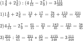 (1\frac{4}{9} +2\frac{5}{6}):(4\frac{1}{15} -2\frac{7}{9} )=3 \frac{111}{348} \\\\ 1)1\frac{4}{9} +2\frac{5}{6} =\frac{13}{9} +\frac{17}{6} =\frac{78}{54} +\frac{153}{54} =\frac{231}{54} \\\\2)4\frac{1}{15} -2\frac{7}{9} =\frac{61}{15} -\frac{25}{9} =\frac{183}{45} -\frac{125}{45} =\frac{58}{45} \\\\3)\frac{231}{54} :\frac{58}{45} =\frac{231}{54} *\frac{45}{58}=\frac{1155}{348} =3\frac{111}{348}