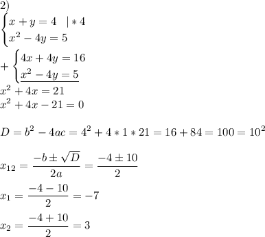 \displaystyle2)\\\begin{cases}x+y=4\;\;\;|*4\\ x^{2} -4y=5 \end{cases} \\\\+\begin{cases}4x+4y=16\\\underline{ x^{2} -4y=5 } \end{cases} \\ x^{2}+4x=21\\ x^{2}+4x-21=0\\\\D= b^{2}-4ac= 4^{2}+4*1*21=16+84=100=10^{2} \\\\ x_{12} = \frac{-b\pm \sqrt{D} }{2a}= \frac{-4\pm 10 }{2}\\\\x_{1} = \frac{-4- 10}{2}=-7\\\\x_{2} = \frac{-4+ 10}{2}=3\\\\