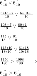 6\frac{7}{18} \vee6\frac{1}{10}\\\\\frac{6*18+7}{18} \vee\frac{6*10+1}{10} \\\\\frac{108+7}{18} \vee\frac{60+1}{10}\\\\\frac{115}{18} \vee\frac{61}{10} \\\\\frac{115*10}{18*10}\vee\frac{61*18}{10*18}\\\\\frac{1150}{180} \frac{1098}{180} \ \ \ \ \Rightarrow\\\\6\frac{7}{18} 6\frac{1}{10}.