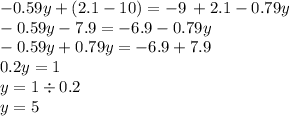 - 0.59y + (2.1 - 10) = - 9 \: + 2.1 - 0.79y \\ - 0.59y - 7.9 = - 6.9 - 0.79y \\ - 0.59y + 0.79y = - 6.9 + 7.9 \\ 0.2y = 1 \\ y = 1 \div 0.2 \\ y = 5 \\