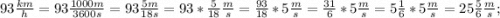 93\frac{km}{h}=93\frac{1000m}{3600s}=93\frac{5m}{18s}=93*\frac{5}{18}\frac{m}{s}=\frac{93}{18}*5\frac{m}{s}=\frac{31}{6}*5\frac{m}{s}=5\frac{1}{6}*5\frac{m}{s}=25\frac{5}{6}\frac{m}{s};