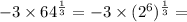 - 3 \times 64 ^{ \frac{1}{3} } = -3 \times ( {2}^{6} ) ^{ \frac{1}{3} } =