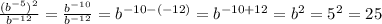 \frac{(b {}^{ - 5}) { {}^{2} } }{b {}^{ - 12} } = \frac{b {}^{ - 10} }{b {}^{ - 12} } = b {}^{ -1 0 - ( - 12)} = b {}^{ -1 0 + 12} = b {}^{2} = 5^{2} = 25