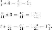 \frac{1}{4} *4=\frac{4}{4}=1;\\\\\frac{5}{11} *3=\frac{15}{11}=1\frac{4}{11};\\\\7*\frac{5}{21}=\frac{35}{21}=1\frac{14}{21}=1\frac{2}{3}.\\