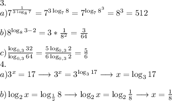 3. \\a) 7^{\frac{1}{3\log _{8} 7} } = 7^{3\log _{7} 8} = 7^{\log _{7} 8^{3} } = 8^{3} = 512 \\\\b) 8^{\log _{8} 3-2} = 3 * \frac{1}{8^{2} } = \frac{3}{64} \\ \\c) \frac{\log _{0,3} 32}{\log _{0,3} 64} = \frac{5\log _{0,3} 2}{6\log _{0,3} 2} = \frac{5}{6} \\4.\\a) 3^{x}=17 \longrightarrow 3^{x}=3^{\log _{3} 17} \longrightarrow x=\log _{3} 17\\\\b)\log _{2} x = \log _{\frac{1}{2} } 8 \longrightarrow \log _{2} x = \log _{2} } \frac{1}{8} \longrightarrow x = \frac{1}{8} \\\\