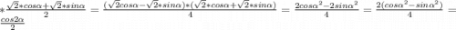 * \frac{\sqrt{2}*cos\alpha +\sqrt{2}*sin\alpha }{2} =\frac{(\sqrt{2}cos\alpha -\sqrt{2} *sin\alpha )*(\sqrt{2}*cos\alpha +\sqrt{2} *sin\alpha ) }{4} =\frac{2cos\alpha ^2-2sin\alpha ^2}{4} = \frac{2(cos\alpha ^2-sin\alpha ^2)}{4} = \frac{cos2\alpha }{2}