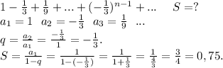 1-\frac{1}{3} +\frac{1}{9} +...+(-\frac{1}{3})^{n-1} + ...\ \ \ \ S=?\\a_1=1\ \ a_2=-\frac{1}{3}\ \ a_3=\frac{1}{9} \ \ ...\\q=\frac{a_2}{a_1}=\frac{-\frac{1}{3} }{1} =-\frac{1}{3}.\\S =\frac{a_1}{1-q}=\frac{1}{1-(-\frac{1}{3} )}=\frac{1}{1+\frac{1}{3} } =\frac{1}{\frac{4}{3} }=\frac{3}{4}=0,75.