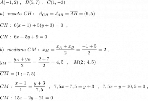 A(-1,2)\ ,\ \ B(5,7)\ ,\ \ C(1,-3)\\\\a)\ \ vusota\ CH:\ \ \vec{n}_{CH}=\vec{s}_{AB}=\overline {AB}=(6,5)\\\\CH:\ 6(x-1)+5(y+3)=0\ \ ,\\\\\underline {CH:\ 6x+5y+9=0}\\\\b)\ \ mediana\ CM:\ x_{M}=\dfrac{x_{A}+x_{B}}{2}=\dfrac{-1+5}{2}=2\ ,\\\\y_{M}=\dfrac{y_{A}+y_{B}}{2}=\dfrac{2+7}{2}=4,5\ \ ,\ \ \ M(2\, ;\, 4,5)\\\\\overline{CM}=(1\, ;-7,5)\\\\CM:\ \dfrac{x-1}{1}=\dfrac{y+3}{7,5}\ \ ,\ \ 7,5x-7,5=y+3\ \ ,\ \ 7,5x-y-10,5=0\ ,\\\\\underline {CM:\ 15x-2y-21=0}