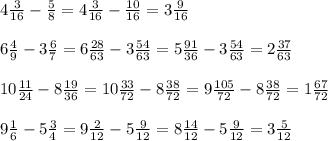 4 \frac{3}{16} - \frac{5}{8} = 4 \frac{3}{16} - \frac{10}{16} = 3 \frac{9}{16} \\ \\ 6 \frac{4}{9} - 3 \frac{6}{7} = 6 \frac{28}{63} - 3 \frac{54}{63} = 5 \frac{91}{36} - 3 \frac{54}{63} = 2 \frac{37}{63} \\ \\ 10 \frac{11}{24} - 8 \frac{19}{36} = 10 \frac{33}{72} - 8 \frac{38}{72} = 9 \frac{105}{72} - 8 \frac{38}{72} = 1 \frac{67}{72} \\ \\ 9 \frac{1}{6} - 5 \frac{3}{4} = 9 \frac{2}{12} - 5 \frac{9}{12} = 8 \frac{14}{12} - 5 \frac{9}{12} = 3 \frac{5}{12}