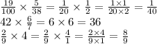 \frac{19}{100} \times \frac{5}{38} = \frac{1}{20} \times \frac{1}{2} = \frac{1 \times 1}{20 \times 2} = \frac{1}{40} \\ 42 \times \frac{6}{7} = 6 \times 6 = 36 \\ \frac{2}{9} \times 4 = \frac{2}{9} \times \frac{4}{1} = \frac{2 \times 4}{9 \times 1} = \frac{8}{9}