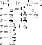 1)4 \frac{3}{4} - ( x - \frac{1}{12} ) = \frac{1}{3} \\ x - \frac{1}{12} = 4 \frac{3}{4} - \frac{1}{3} \\ x - \frac{1}{12} = 4 \frac{9}{12} - \frac{4}{12} \\ x - \frac{1}{12} = 4 \frac{5}{12} \\ x = 4 \frac{5}{12} + \frac{1}{12} \\ x = 4 \frac{6}{12 } \\ x = 4 \frac{1}{12} \\ x = 4.5 \\ \\ \\