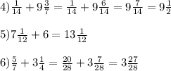 4)\frac{1}{14} + 9 \frac{3}{7} = \frac{1}{14} + 9 \frac{6}{14} = 9 \frac{7}{14} = 9 \frac{1}{2} \\ \\ 5)7 \frac{1}{12} + 6 = 13 \frac{1}{12} \\ \\ 6) \frac{5}{7} + 3 \frac{1}{4} = \frac{20}{28} + 3 \frac{7}{28} = 3 \frac{27}{28}