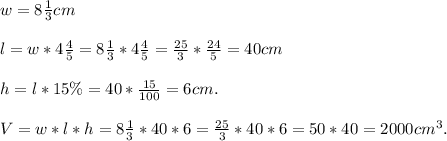 w=8\frac{1}{3}cm\\\\l=w*4\frac{4}{5}=8\frac{1}{3}*4\frac{4}{5}=\frac{25}{3}*\frac{24}{5}=40cm\\\\h=l*15\%=40*\frac{15}{100}=6cm.\\\\V=w*l*h=8\frac{1}{3}*40*6=\frac{25}{3}*40*6=50*40=2000cm^3.