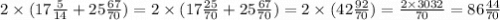 2 \times (17 \frac{5}{14} + 25 \frac{67}{70} ) = 2 \times (17 \frac{25}{70} + 25 \frac{67}{70} ) = 2 \times (42 \frac{92}{70} ) = \frac{2 \times 3032}{70} = 86 \frac{44}{70}